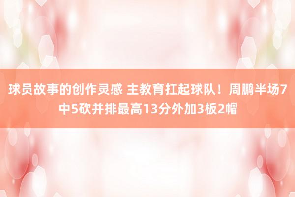 球员故事的创作灵感 主教育扛起球队！周鹏半场7中5砍并排最高13分外加3板2帽