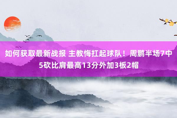 如何获取最新战报 主教悔扛起球队！周鹏半场7中5砍比肩最高13分外加3板2帽