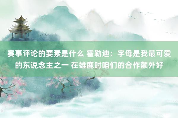 赛事评论的要素是什么 霍勒迪：字母是我最可爱的东说念主之一 在雄鹿时咱们的合作额外好