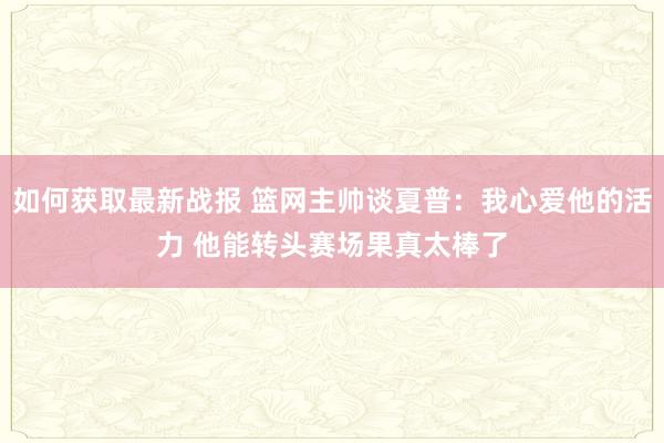 如何获取最新战报 篮网主帅谈夏普：我心爱他的活力 他能转头赛场果真太棒了