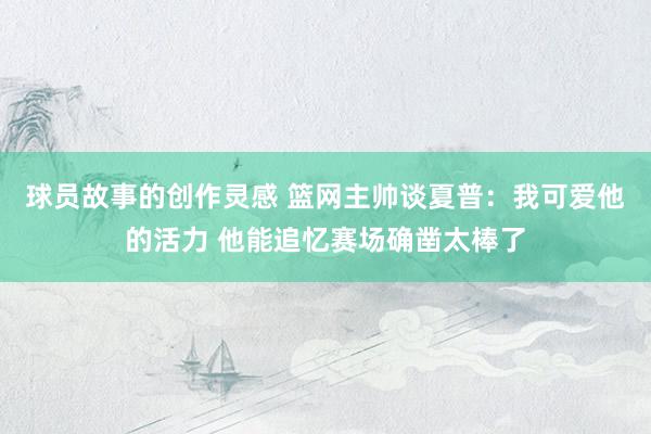 球员故事的创作灵感 篮网主帅谈夏普：我可爱他的活力 他能追忆赛场确凿太棒了