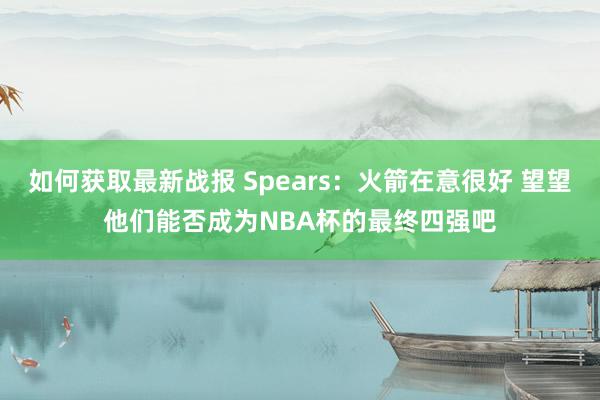 如何获取最新战报 Spears：火箭在意很好 望望他们能否成为NBA杯的最终四强吧