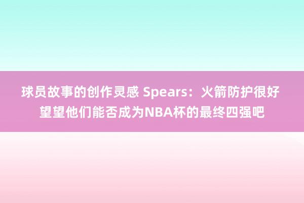 球员故事的创作灵感 Spears：火箭防护很好 望望他们能否成为NBA杯的最终四强吧