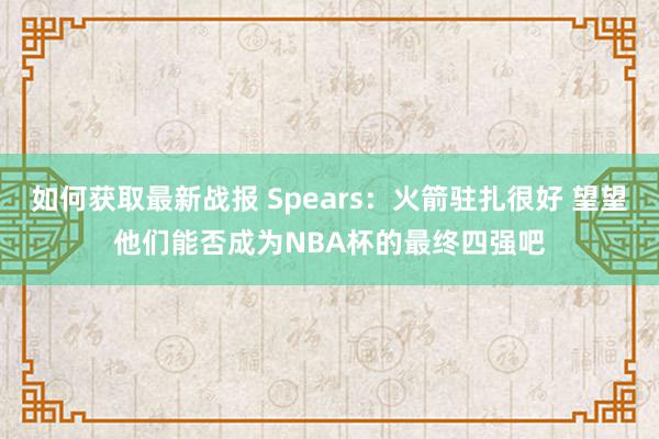 如何获取最新战报 Spears：火箭驻扎很好 望望他们能否成为NBA杯的最终四强吧