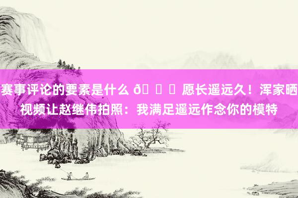 赛事评论的要素是什么 😁愿长遥远久！浑家晒视频让赵继伟拍照：我满足遥远作念你的模特