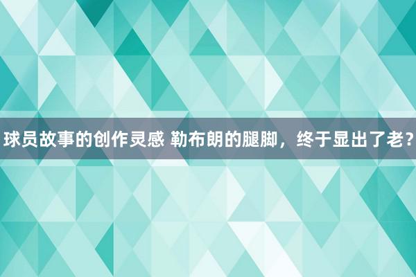 球员故事的创作灵感 勒布朗的腿脚，终于显出了老？