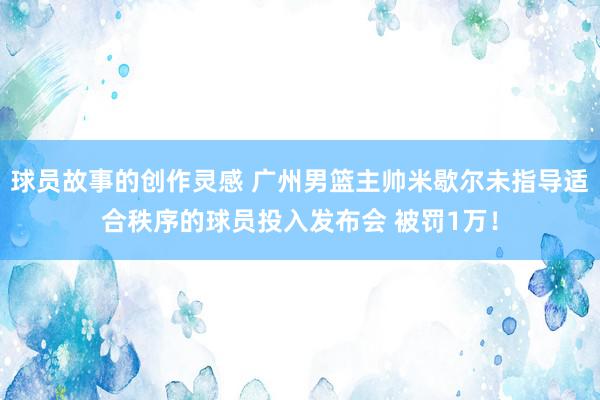 球员故事的创作灵感 广州男篮主帅米歇尔未指导适合秩序的球员投入发布会 被罚1万！