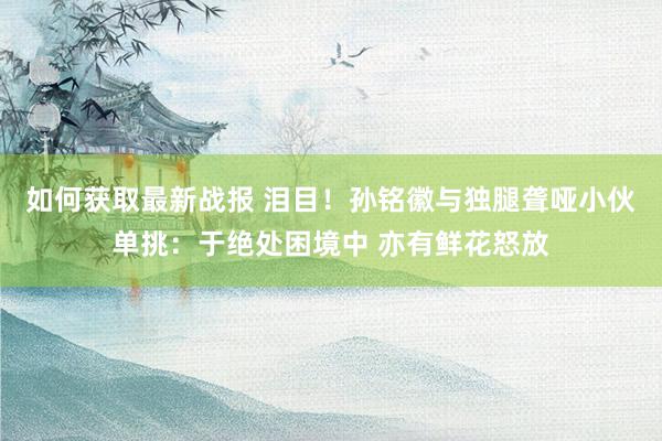 如何获取最新战报 泪目！孙铭徽与独腿聋哑小伙单挑：于绝处困境中 亦有鲜花怒放