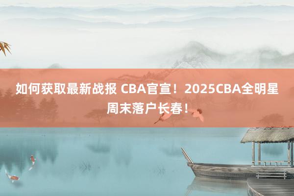 如何获取最新战报 CBA官宣！2025CBA全明星周末落户长春！