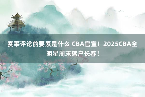 赛事评论的要素是什么 CBA官宣！2025CBA全明星周末落户长春！