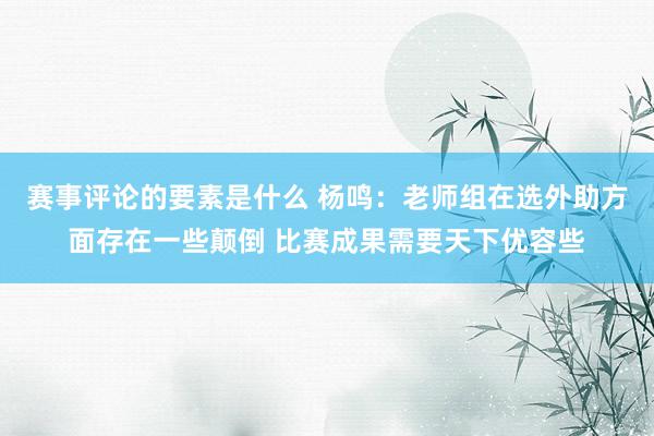 赛事评论的要素是什么 杨鸣：老师组在选外助方面存在一些颠倒 比赛成果需要天下优容些