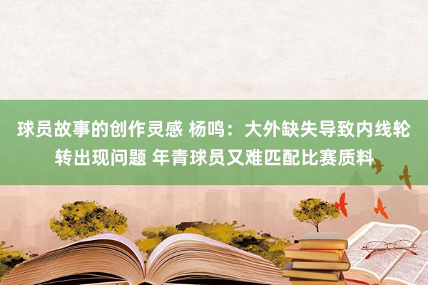 球员故事的创作灵感 杨鸣：大外缺失导致内线轮转出现问题 年青球员又难匹配比赛质料