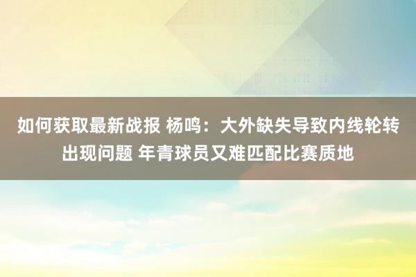 如何获取最新战报 杨鸣：大外缺失导致内线轮转出现问题 年青球员又难匹配比赛质地