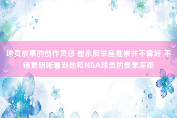 球员故事的创作灵感 崔永熙举座推崇并不算好 不错更明晰看到他和NBA球员的委果差距