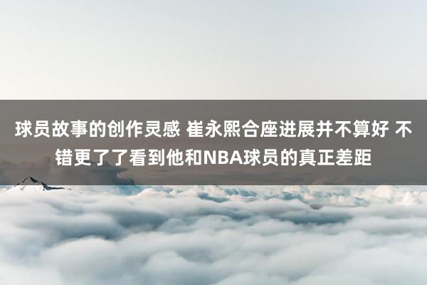 球员故事的创作灵感 崔永熙合座进展并不算好 不错更了了看到他和NBA球员的真正差距