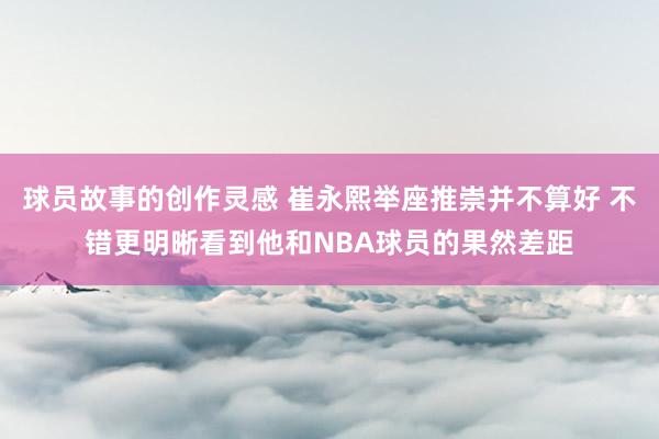 球员故事的创作灵感 崔永熙举座推崇并不算好 不错更明晰看到他和NBA球员的果然差距