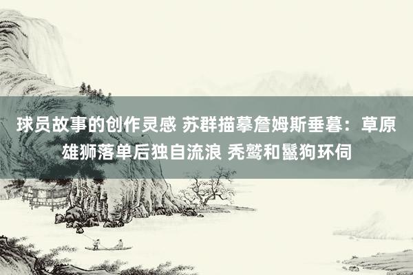 球员故事的创作灵感 苏群描摹詹姆斯垂暮：草原雄狮落单后独自流浪 秃鹫和鬣狗环伺