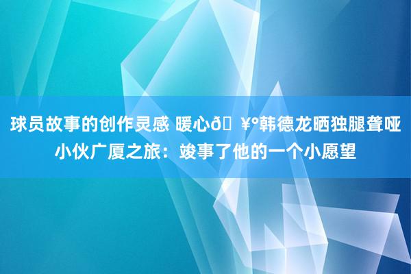 球员故事的创作灵感 暖心🥰韩德龙晒独腿聋哑小伙广厦之旅：竣事了他的一个小愿望