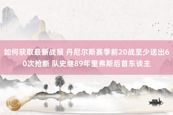 如何获取最新战报 丹尼尔斯赛季前20战至少送出60次抢断 队史继89年里弗斯后首东谈主