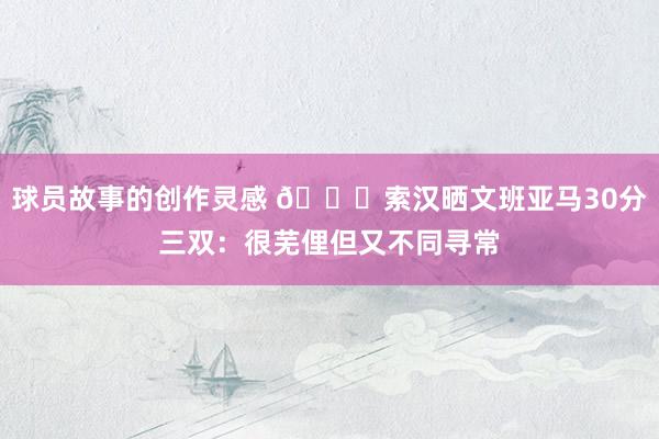 球员故事的创作灵感 👀索汉晒文班亚马30分三双：很芜俚但又不同寻常