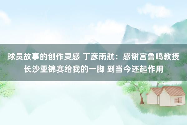 球员故事的创作灵感 丁彦雨航：感谢宫鲁鸣教授长沙亚锦赛给我的一脚 到当今还起作用