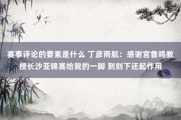 赛事评论的要素是什么 丁彦雨航：感谢宫鲁鸣教授长沙亚锦赛给我的一脚 到刻下还起作用