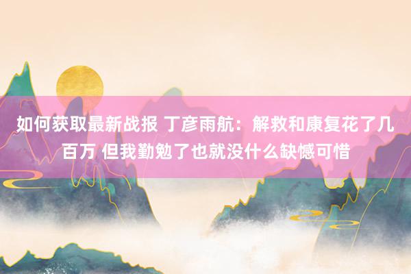 如何获取最新战报 丁彦雨航：解救和康复花了几百万 但我勤勉了也就没什么缺憾可惜