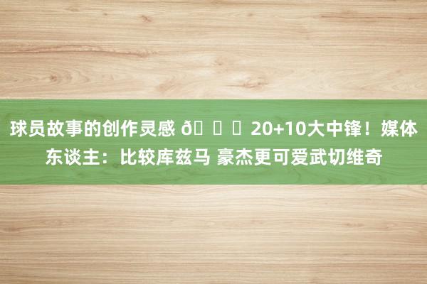 球员故事的创作灵感 😋20+10大中锋！媒体东谈主：比较库兹马 豪杰更可爱武切维奇