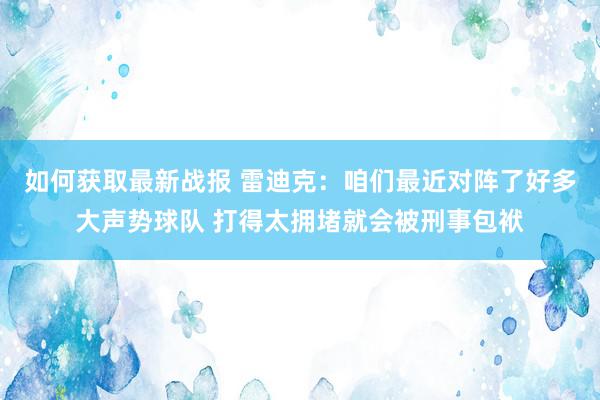 如何获取最新战报 雷迪克：咱们最近对阵了好多大声势球队 打得太拥堵就会被刑事包袱