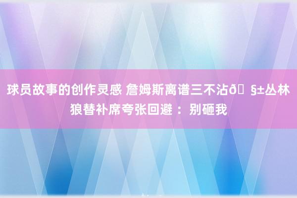 球员故事的创作灵感 詹姆斯离谱三不沾🧱丛林狼替补席夸张回避 ：别砸我