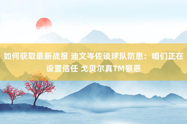 如何获取最新战报 迪文岑佐谈球队防患：咱们正在设置信任 戈贝尔真TM狠恶