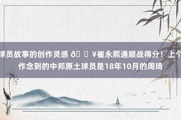 球员故事的创作灵感 🔥崔永熙通顺战得分！上个作念到的中邦原土球员是18年10月的周琦