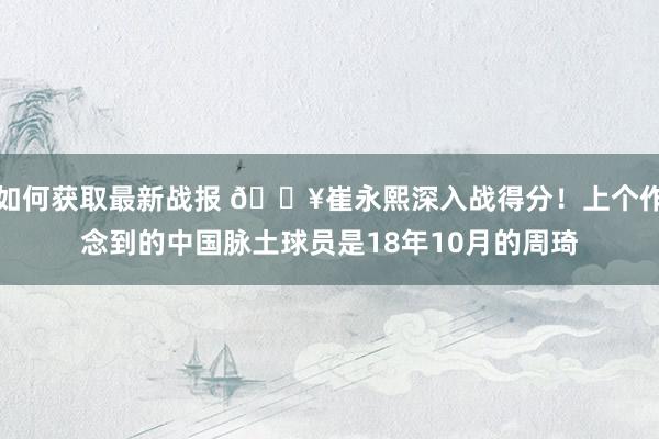 如何获取最新战报 🔥崔永熙深入战得分！上个作念到的中国脉土球员是18年10月的周琦