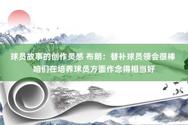 球员故事的创作灵感 布朗：替补球员领会很棒 咱们在培养球员方面作念得相当好