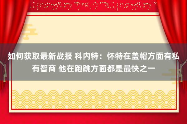 如何获取最新战报 科内特：怀特在盖帽方面有私有智商 他在跑跳方面都是最快之一