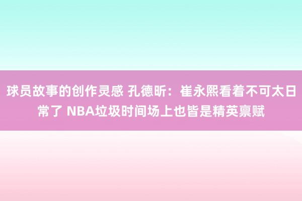 球员故事的创作灵感 孔德昕：崔永熙看着不可太日常了 NBA垃圾时间场上也皆是精英禀赋