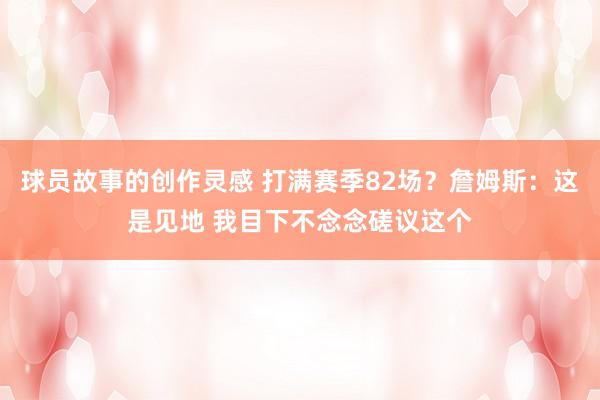 球员故事的创作灵感 打满赛季82场？詹姆斯：这是见地 我目下不念念磋议这个