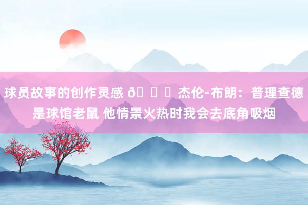 球员故事的创作灵感 😂杰伦-布朗：普理查德是球馆老鼠 他情景火热时我会去底角吸烟