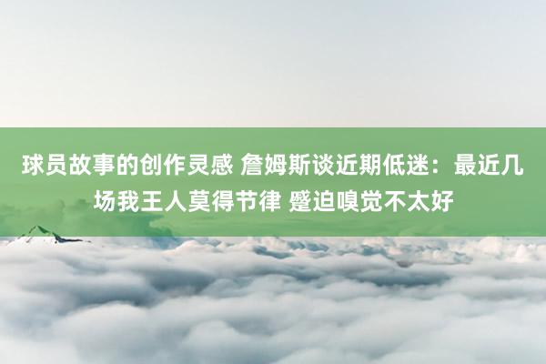 球员故事的创作灵感 詹姆斯谈近期低迷：最近几场我王人莫得节律 蹙迫嗅觉不太好