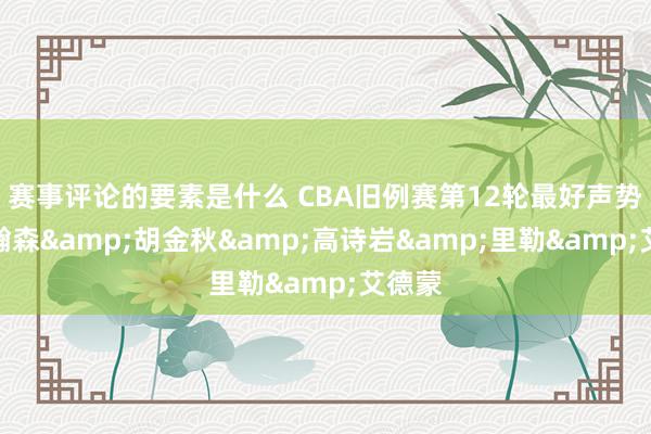 赛事评论的要素是什么 CBA旧例赛第12轮最好声势：杨瀚森&胡金秋&高诗岩&里勒&艾德蒙