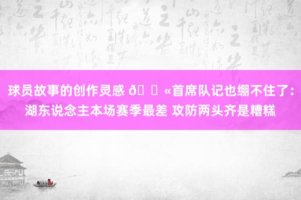 球员故事的创作灵感 😫首席队记也绷不住了：湖东说念主本场赛季最差 攻防两头齐是糟糕