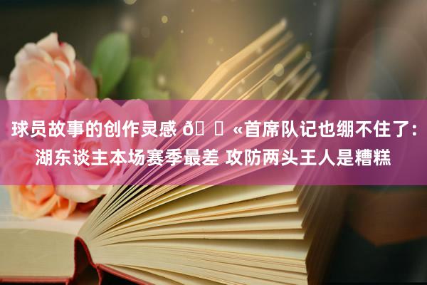 球员故事的创作灵感 😫首席队记也绷不住了：湖东谈主本场赛季最差 攻防两头王人是糟糕