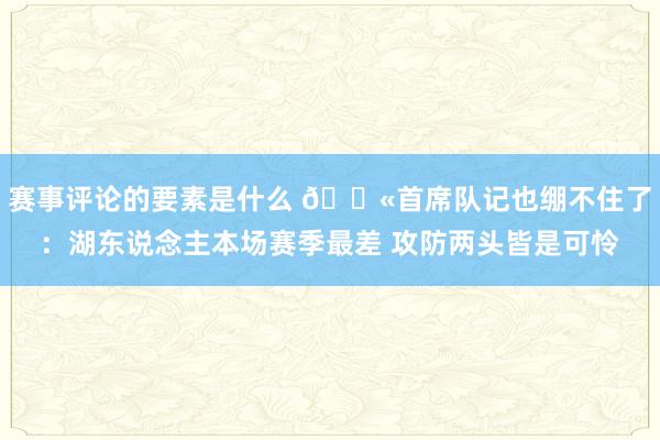 赛事评论的要素是什么 😫首席队记也绷不住了：湖东说念主本场赛季最差 攻防两头皆是可怜