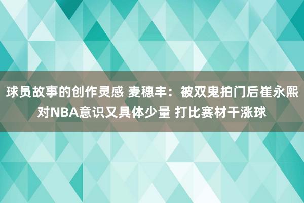 球员故事的创作灵感 麦穗丰：被双鬼拍门后崔永熙对NBA意识又具体少量 打比赛材干涨球