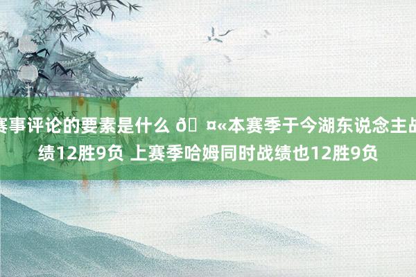 赛事评论的要素是什么 🤫本赛季于今湖东说念主战绩12胜9负 上赛季哈姆同时战绩也12胜9负