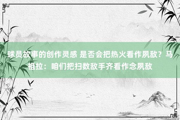 球员故事的创作灵感 是否会把热火看作夙敌？马祖拉：咱们把扫数敌手齐看作念夙敌