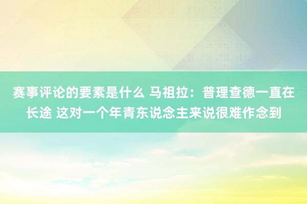 赛事评论的要素是什么 马祖拉：普理查德一直在长途 这对一个年青东说念主来说很难作念到