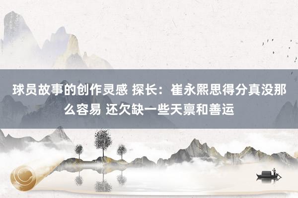 球员故事的创作灵感 探长：崔永熙思得分真没那么容易 还欠缺一些天禀和善运