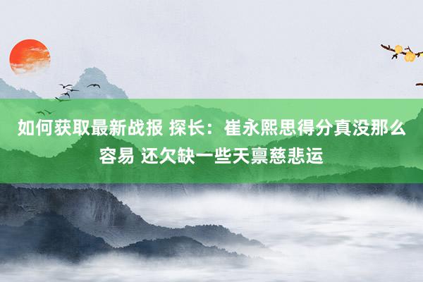 如何获取最新战报 探长：崔永熙思得分真没那么容易 还欠缺一些天禀慈悲运