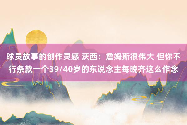 球员故事的创作灵感 沃西：詹姆斯很伟大 但你不行条款一个39/40岁的东说念主每晚齐这么作念